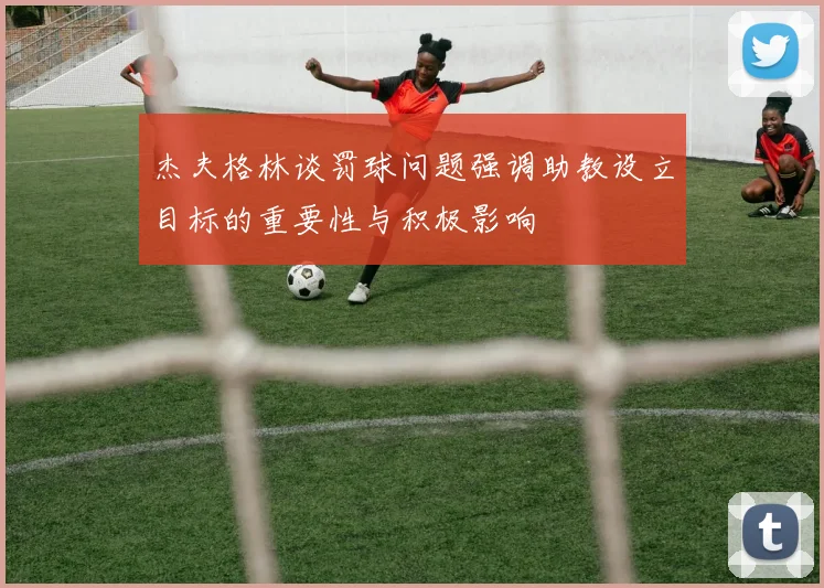 杰夫格林谈罚球问题强调助教设立目标的重要性与积极影响