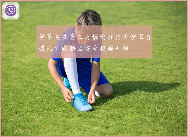 伊萨克花费三万镑购杜宾犬护卫自遭死亡威胁后安全措施升级