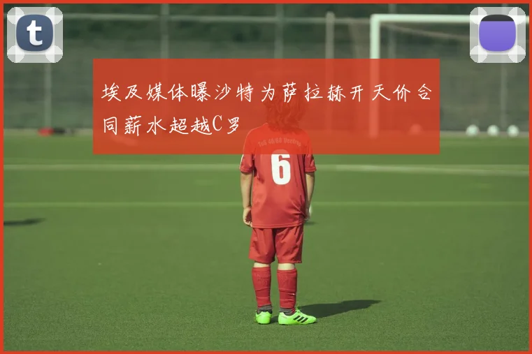 埃及媒体曝沙特为萨拉赫开天价合同薪水超越C罗