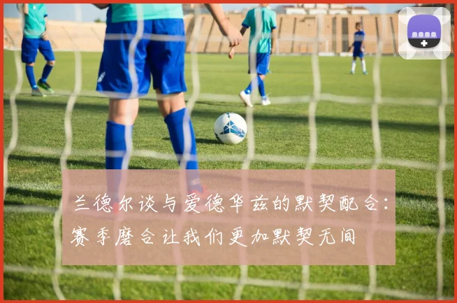 兰德尔谈与爱德华兹的默契配合：赛季磨合让我们更加默契无间