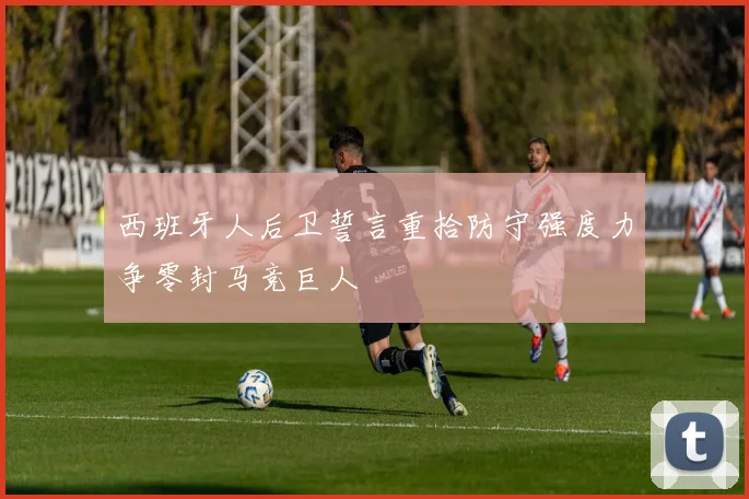 西班牙人后卫誓言重拾防守强度力争零封马竞巨人