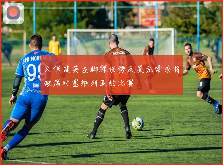 久保建英左脚踝伤势反复无常或将缺席对塞维利亚的比赛