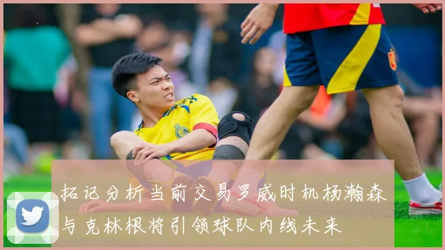 拓记分析当前交易罗威时机杨瀚森与克林根将引领球队内线未来