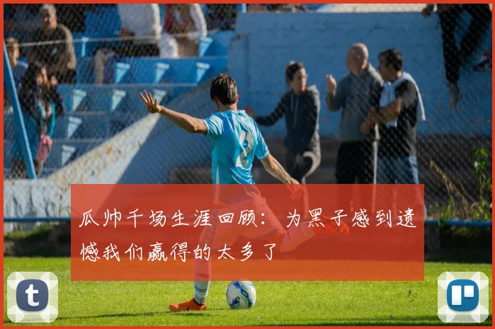 瓜帅千场生涯回顾：为黑子感到遗憾我们赢得的太多了