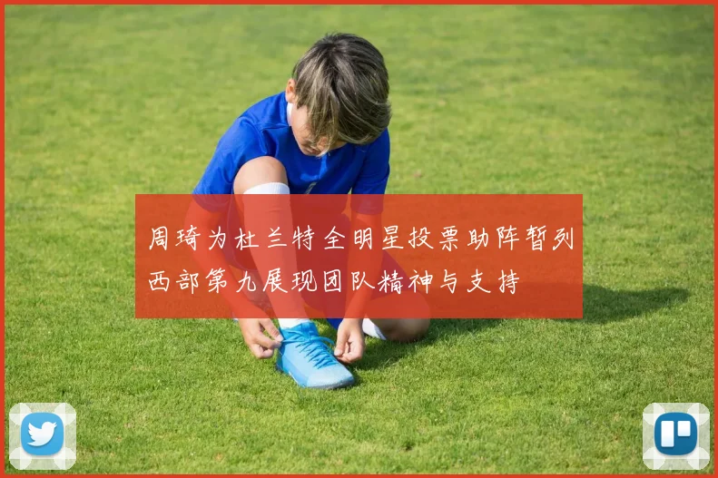 周琦为杜兰特全明星投票助阵暂列西部第九展现团队精神与支持