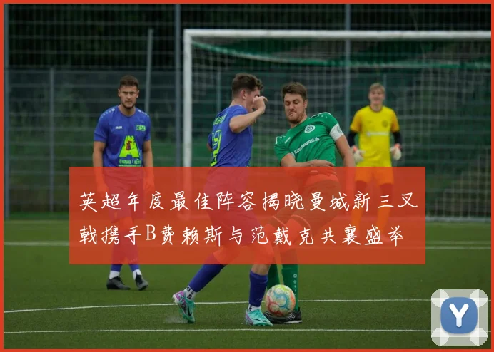 英超年度最佳阵容揭晓曼城新三叉戟携手B费赖斯与范戴克共襄盛举