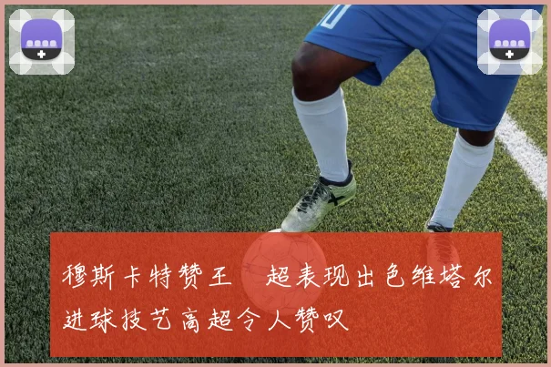 穆斯卡特赞王燊超表现出色维塔尔进球技艺高超令人赞叹