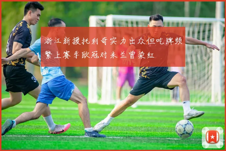 浙江新援托利奇实力出众但吃牌频繁上赛季欧冠对米兰曾染红