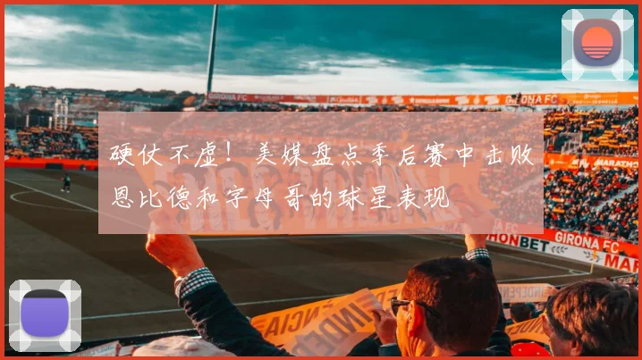 硬仗不虚！美媒盘点季后赛中击败恩比德和字母哥的球星表现