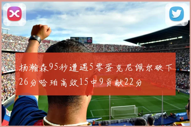 杨瀚森95秒遭遇5零蛋克尼佩尔砍下26分哈珀高效15中9贡献22分
