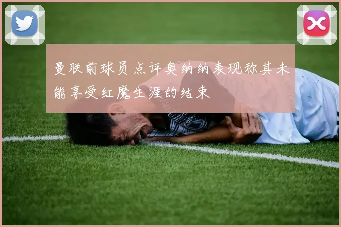 曼联前球员点评奥纳纳表现称其未能享受红魔生涯的结束