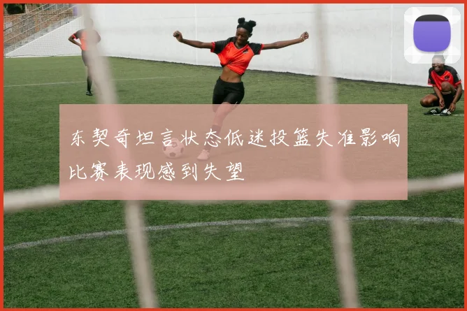 东契奇坦言状态低迷投篮失准影响比赛表现感到失望
