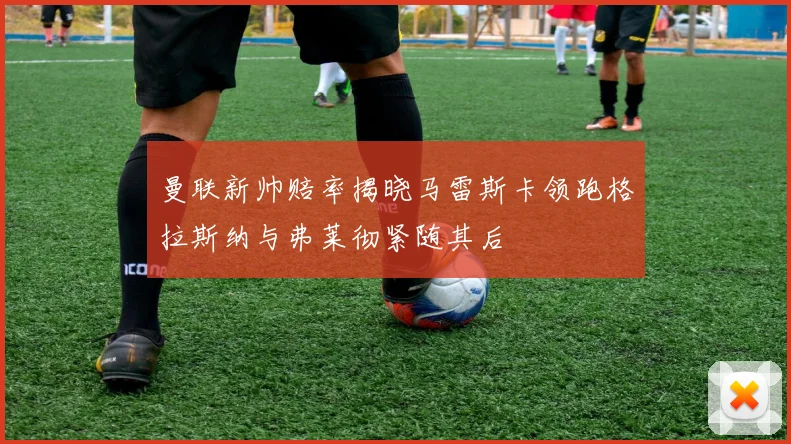 曼联新帅赔率揭晓马雷斯卡领跑格拉斯纳与弗莱彻紧随其后