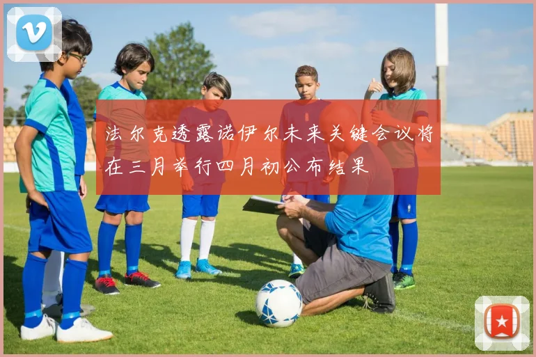 法尔克透露诺伊尔未来关键会议将在三月举行四月初公布结果