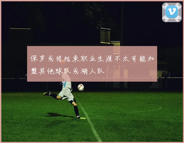 保罗或将结束职业生涯不太可能加盟其他球队或湖人队
