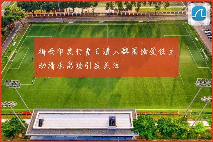 梅西印度行首日遭人群围堵受伤主动请求离场引发关注