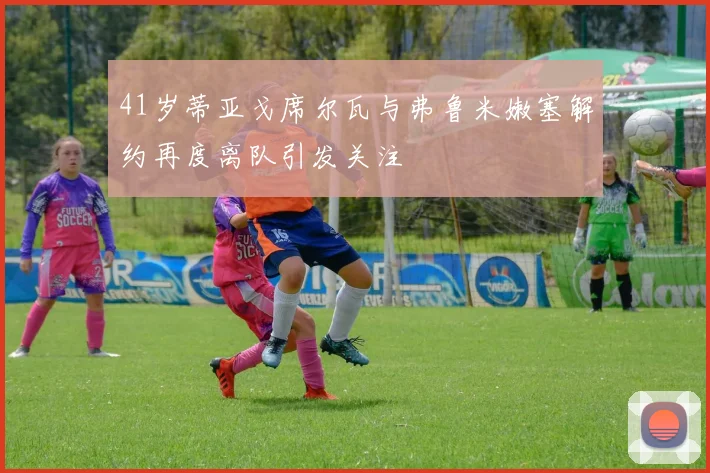 41岁蒂亚戈席尔瓦与弗鲁米嫩塞解约再度离队引发关注