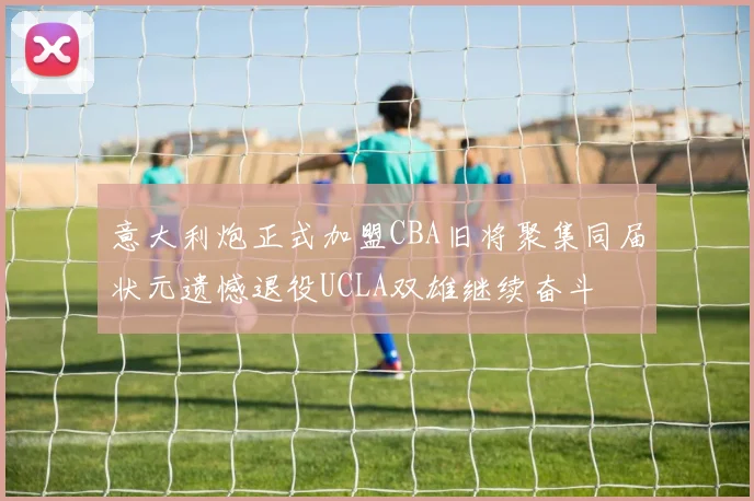 意大利炮正式加盟CBA旧将聚集同届状元遗憾退役UCLA双雄继续奋斗