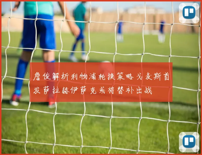詹俊解析利物浦轮换策略戈麦斯首发萨拉赫伊萨克或将替补出战