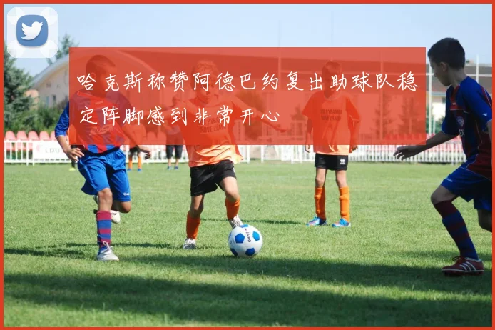 哈克斯称赞阿德巴约复出助球队稳定阵脚感到非常开心