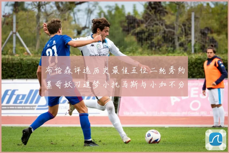 布伦森评选历史最佳五位二轮秀约基奇妖刀追梦小托马斯与小加不分先后