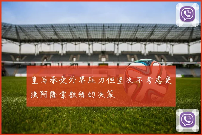 皇马承受外界压力但坚决不考虑更换阿隆索教练的决策