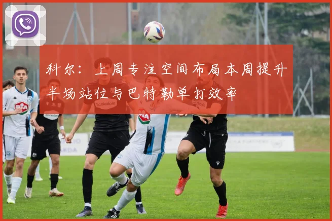 科尔：上周专注空间布局本周提升半场站位与巴特勒单打效率