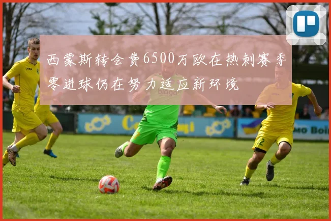 西蒙斯转会费6500万欧在热刺赛季零进球仍在努力适应新环境
