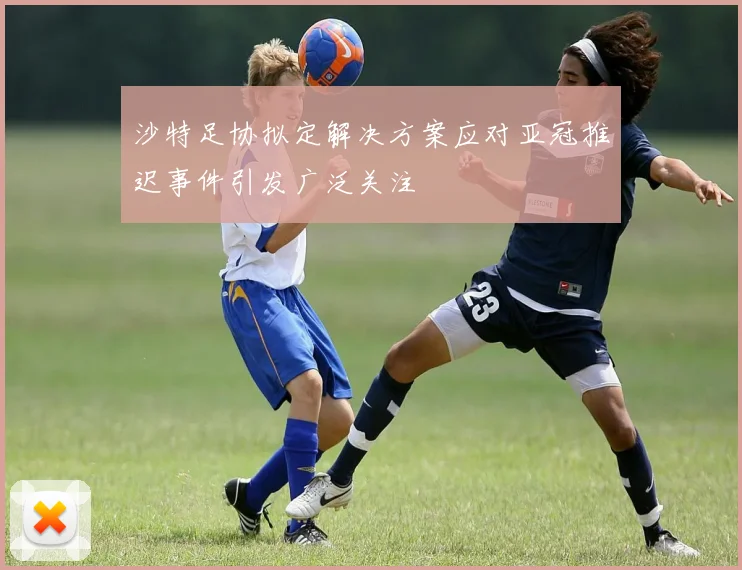 沙特足协拟定解决方案应对亚冠推迟事件引发广泛关注