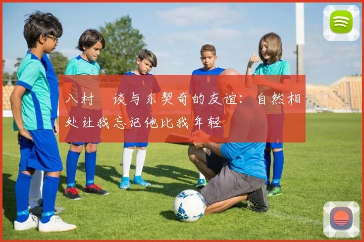 八村塁谈与东契奇的友谊：自然相处让我忘记他比我年轻