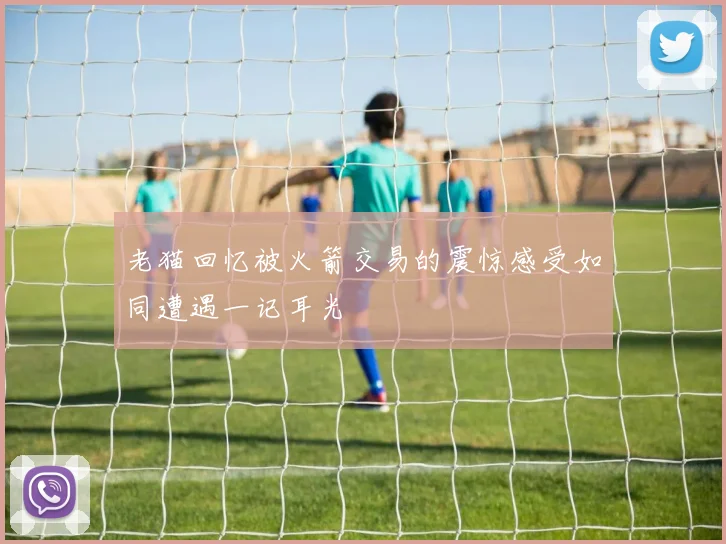 老猫回忆被火箭交易的震惊感受如同遭遇一记耳光