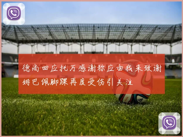 德尚回应托万感谢称应由我来致谢姆巴佩脚踝再度受伤引关注
