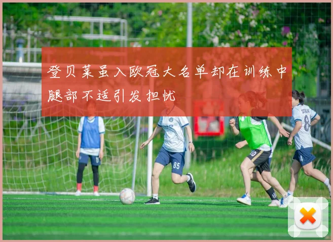 登贝莱虽入欧冠大名单却在训练中腿部不适引发担忧