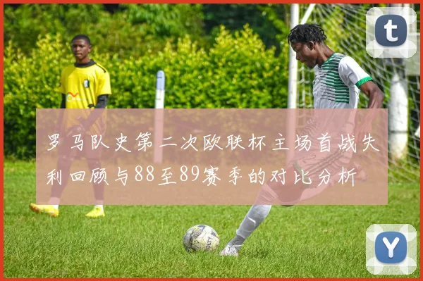 罗马队史第二次欧联杯主场首战失利回顾与88至89赛季的对比分析