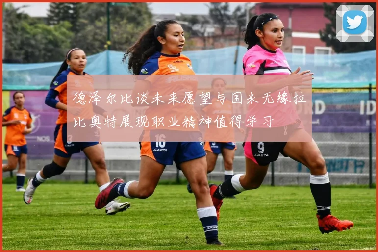 德泽尔比谈未来愿望与国米无缘拉比奥特展现职业精神值得学习