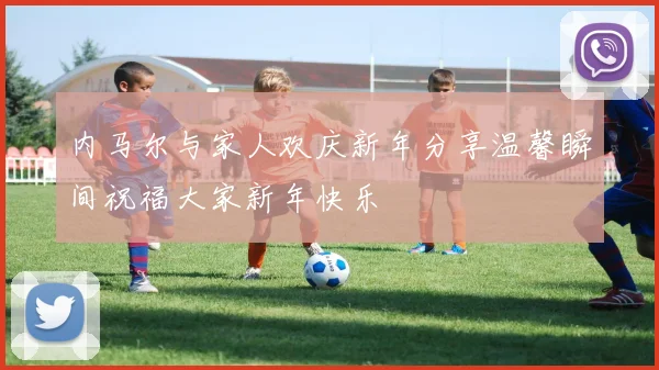 内马尔与家人欢庆新年分享温馨瞬间祝福大家新年快乐