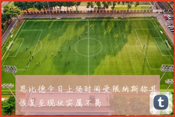 恩比德今日上场时间受限纳斯称其恢复至现状实属不易