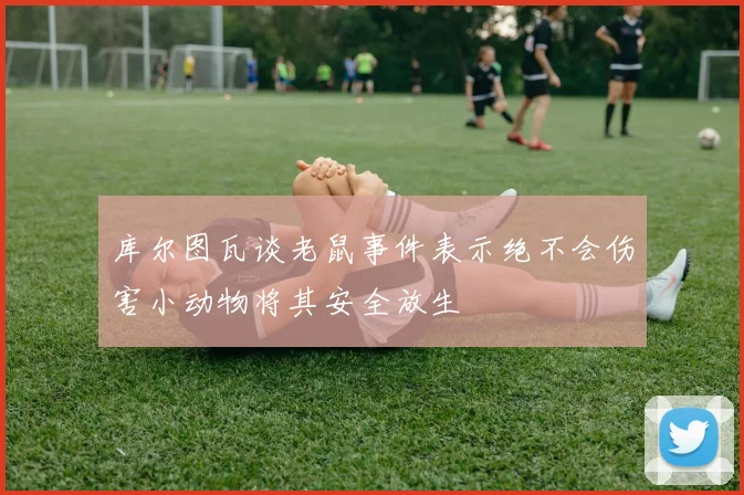 库尔图瓦谈老鼠事件表示绝不会伤害小动物将其安全放生