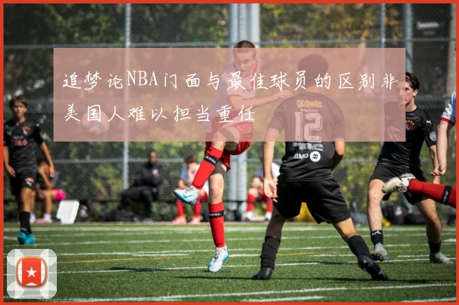 追梦论NBA门面与最佳球员的区别非美国人难以担当重任