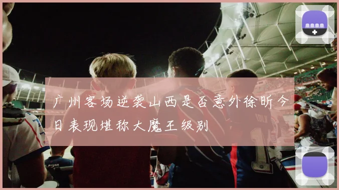 广州客场逆袭山西是否意外徐昕今日表现堪称大魔王级别