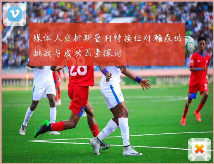 媒体人分析斯普利特接任对瀚森的挑战与成功因素探讨