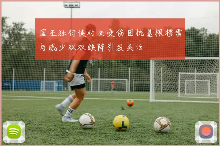 国王独行侠对决受伤困扰基根穆雷与威少双双缺阵引发关注